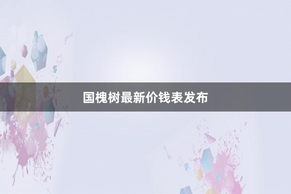 国槐树最新价钱表发布